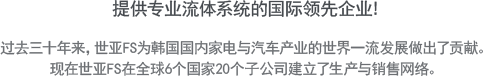 提供专业流体系统的国际领先企业!- 过去三十年来，世亚FS为韩国国内家电与汽车产业的世界一流发展做出了贡献。现在世亚FS在全球6个国家20个子公司建立了生产与销售网络。