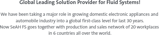Global leading solution provider for fluid system! - We have been taking a major role in growing domestic electronic appliances and automobile industry into a global first-class level for last 30 years. Now SeAH FS goes together with production and sales network of 20 workplaces in 6 countries all over the world.