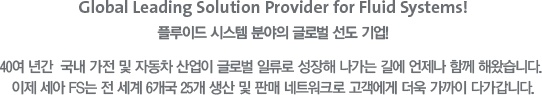 Global Leading Solution Provider for Fluid System! 플루이드 시스템 분야의 글로벌 선도 기업! - 40여 년간 국내 가전 및 자동차 산업이 글로벌 일류로 성장해 나가는 길에 언제나 함께 해왔습니다. 이제 세아 FS는 전 세계 6개국 25개 생산 및 판매 네트워크로 고객에게 더욱 가까이 다가갑니다.