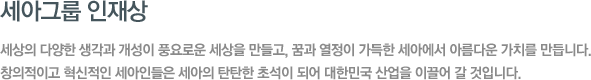 세아그룹 인재상 - 세상의 다양한 생각과 개성이 풍요로운 세상을 만들고, 꿈과 열정이 가득한 세아에서 아름다운 가치를 만듭니다. 창의적이고 혁신적인 세아인들은 세아의 탄탄한 초석이 되어 대한민국 산업을 이끌어 갈 것입니다.